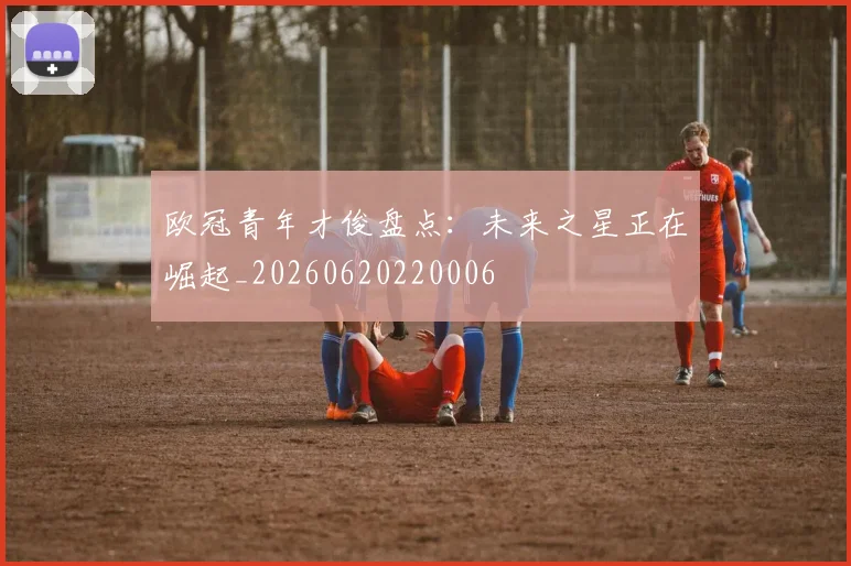 欧冠青年才俊盘点:未来之星正在崛起_20260620220006