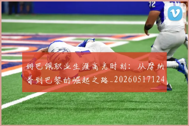 姆巴佩职业生涯高光时刻:从摩纳哥到巴黎的崛起之路_20260517124739