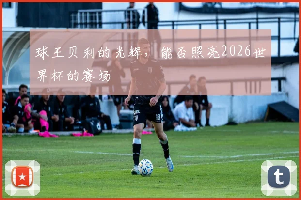 球王贝利的光辉，能否照亮2026世界杯的赛场