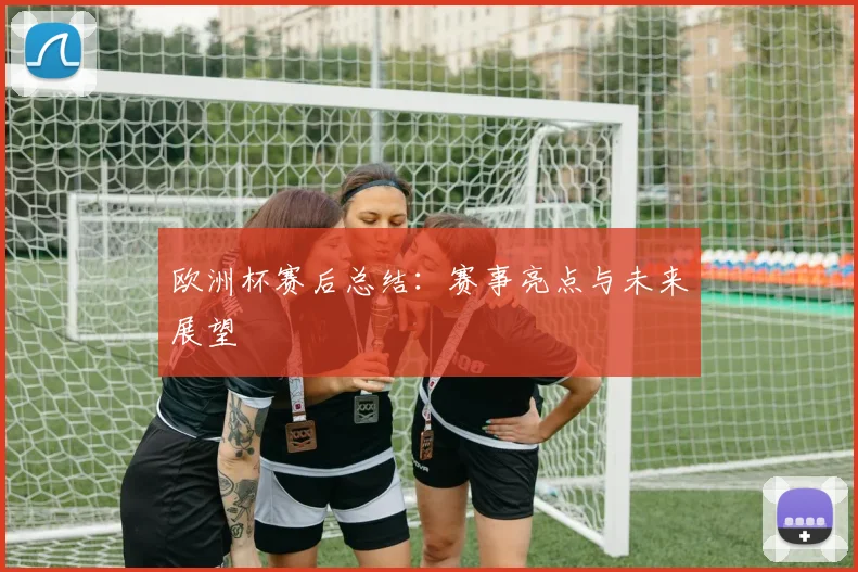欧洲杯赛后总结：赛事亮点与未来展望