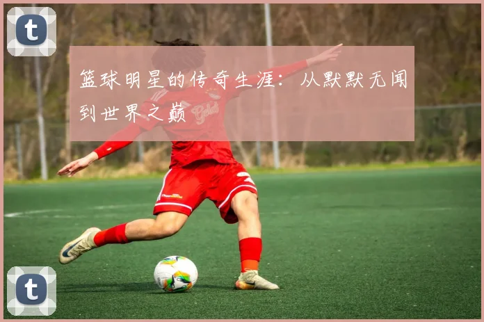 篮球明星的传奇生涯:从默默无闻到世界之巅