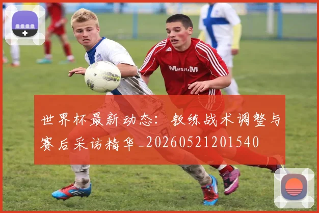 世界杯最新动态:教练战术调整与赛后采访精华_20260521201540