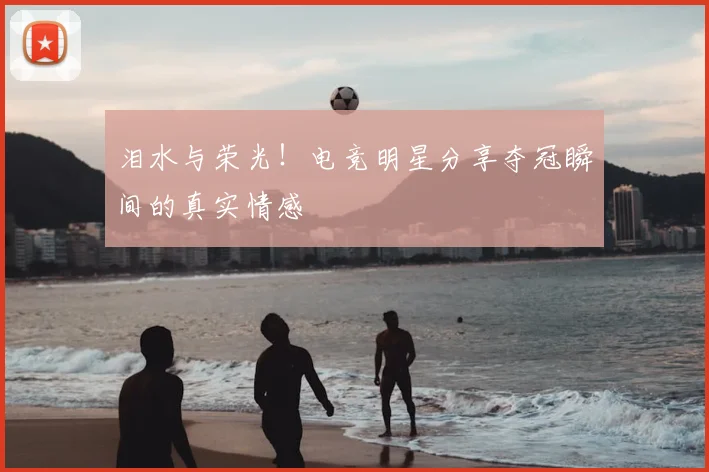 泪水与荣光！电竞明星分享夺冠瞬间的真实情感